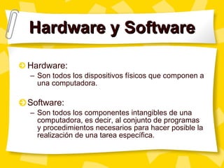 Hardware y Software Hardware:  Son todos los dispositivos f ísicos que componen a una computadora. Software: Son todos los componentes intangibles de una computadora, es decir, al conjunto de programas y procedimientos necesarios para hacer posible la realización de una tarea específica. 