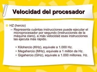 Velocidad del procesador HZ (hercio) Representa cuántas instrucciones puede ejecutar el microprocesador por segundo (instrucciones de la máquina claro), a más velocidad esas instrucciones las ejecuta más rápido. Kilohercio (KHz), equivale a 1.000 Hz. Megahercio (MHz), equivale a 1 mill ón de Hz. Gigahercio (GHz), equivale a 1.000 millones. Hz. 