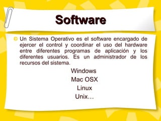 Software Un Sistema Operativo es el software encargado de ejercer el control y coordinar el uso del hardware entre diferentes programas de aplicación y los diferentes usuarios. Es un administrador de los recursos del sistema.  Windows  Mac OSX Linux Unix… 