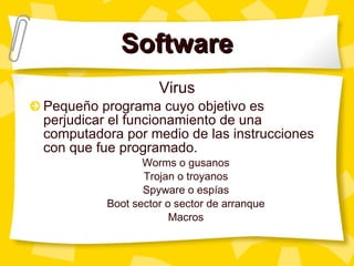 Software Virus Pequeño programa cuyo objetivo es perjudicar el funcionamiento de una computadora por medio de las instrucciones con que fue programado. Worms o gusanos Trojan o troyanos Spyware o esp ías Boot sector o sector de arranque Macros 