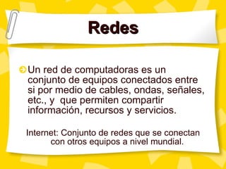 Redes Un red de computadoras es un conjunto de equipos conectados entre si por medio de cables, ondas, señales, etc., y  que permiten compartir información, recursos y servicios. Internet: Conjunto de redes que se conectan con otros equipos a nivel mundial. 