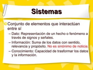 Sistemas Conjunto de elementos que interactúan entre sí Dato: Representación de un hecho o fenómeno a través de signos y señales.  Información: Suma de los datos con sentido, relevancia y propósito.  No es sinónimo de noticia. Conocimiento: Capacidad de trasformar los datos y la información. 