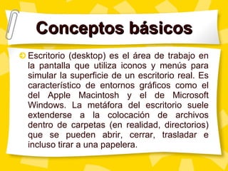 Conceptos básicos Escritorio (desktop) es el área de trabajo en la pantalla que utiliza iconos y menús para simular la superficie de un escritorio real. Es característico de entornos gráficos como el del Apple Macintosh y el de Microsoft Windows. La metáfora del escritorio suele extenderse a la colocación de archivos dentro de carpetas (en realidad, directorios) que se pueden abrir, cerrar, trasladar e incluso tirar a una papelera. 