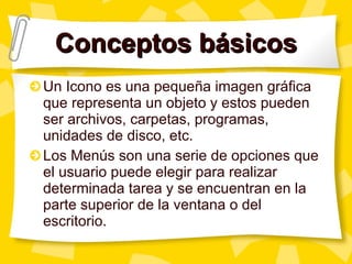 Conceptos básicos Un Icono es una pequeña imagen gráfica que representa un objeto y estos pueden ser archivos, carpetas, programas, unidades de disco, etc. Los Menús son una serie de opciones que el usuario puede elegir para realizar determinada tarea y se encuentran en la parte superior de la ventana o del escritorio. 