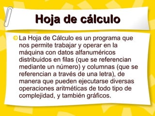 Hoja de cálculo La Hoja de Cálculo es un programa que nos permite trabajar y operar en la máquina con datos alfanuméricos distribuidos en filas (que se referencian mediante un número) y columnas (que se referencian a través de una letra), de manera que pueden ejecutarse diversas operaciones aritméticas de todo tipo de complejidad, y también gráficos.  