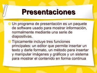 Presentaciones Un programa de presentación es un paquete de software usado para mostrar información, normalmente mediante una serie de diapositivas.  Típicamente incluye tres funciones principales: un editor que permite insertar un texto y darle formato, un método para insertar y manipular imágenes y gráficos y un sistema para mostrar el contenido en forma continua 