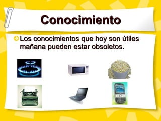 Conocimiento Los conocimientos que hoy son útiles mañana pueden estar obsoletos.   