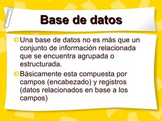 Base de datos Una base de datos no es más que un conjunto de información relacionada que se encuentra agrupada o estructurada. Básicamente esta compuesta por campos (encabezado) y registros (datos relacionados en base a los campos) 