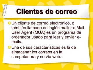 Clientes de correo Un cliente de correo electrónico, o también llamado en inglés mailer o Mail User Agent (MUA) es un programa de ordenador usado para leer y enviar e-mails. Una de sus características es la de almacenar los correos en la computadora y no vía web. 