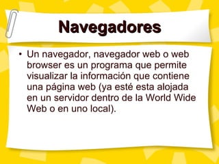 Navegadores Un navegador, navegador web o web browser es un programa que permite visualizar la información que contiene una página web (ya esté esta alojada en un servidor dentro de la World Wide Web o en uno local). 