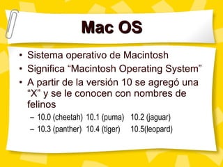 Mac OS Sistema operativo de Macintosh Significa “ Macintosh Operating System” A partir de la versi ón 10 se agregó una “X” y se le conocen con nombres de felinos 10.0 (cheetah) 10.1 (puma) 10.2 (jaguar) 10.3 (panther)  10.4 (tiger)  10.5(leopard)  