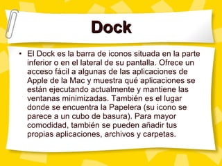 Dock El Dock es la barra de iconos situada en la parte inferior o en el lateral de su pantalla. Ofrece un acceso fácil a algunas de las aplicaciones de Apple de la Mac y muestra qué aplicaciones se están ejecutando actualmente y mantiene las ventanas minimizadas. También es el lugar donde se encuentra la Papelera (su icono se parece a un cubo de basura). Para mayor comodidad, también se pueden añadir tus propias aplicaciones, archivos y carpetas. 