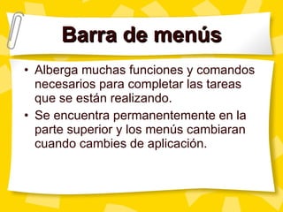 Barra de menús Alberga muchas funciones y comandos necesarios para completar las tareas que se están realizando. Se encuentra permanentemente en la parte superior y los menús cambiaran cuando cambies de aplicación. 