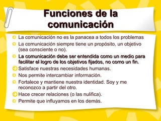 Funciones de la comunicación La comunicación no es la panacea a todos los problemas La comunicación siempre tiene un propósito, un objetivo (sea consciente o no). La comunicación debe ser entendida como un medio para facilitar el logro de los objetivos fijados, no como un fin. Satisface nuestras necesidades humanas. Nos permite intercambiar información. Fortalece y mantiene nuestra identidad. Soy y me reconozco a partir del otro. Hace crecer relaciones (o las nulifica). Permite que influyamos en los demás. 