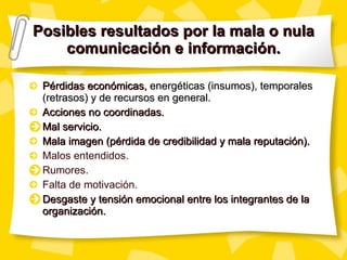 Posibles resultados por la mala o nula comunicación e información. Pérdidas económicas,  energéticas (insumos), temporales (retrasos) y de recursos en general. Acciones no coordinadas. Mal servicio. Mala imagen (pérdida de credibilidad y mala reputación). Malos entendidos. Rumores. Falta de motivación. Desgaste y tensión emocional entre los integrantes de la organización. 