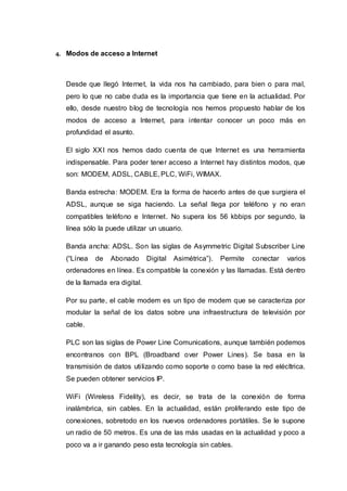 4. Modos de acceso a Internet
Desde que llegó Internet, la vida nos ha cambiado, para bien o para mal,
pero lo que no cabe duda es la importancia que tiene en la actualidad. Por
ello, desde nuestro blog de tecnología nos hemos propuesto hablar de los
modos de acceso a Internet, para intentar conocer un poco más en
profundidad el asunto.
El siglo XXI nos hemos dado cuenta de que Internet es una herramienta
indispensable. Para poder tener acceso a Internet hay distintos modos, que
son: MODEM, ADSL, CABLE, PLC, WiFi, WIMAX.
Banda estrecha: MODEM. Era la forma de hacerlo antes de que surgiera el
ADSL, aunque se siga haciendo. La señal llega por teléfono y no eran
compatibles teléfono e Internet. No supera los 56 kbbips por segundo, la
línea sólo la puede utilizar un usuario.
Banda ancha: ADSL. Son las siglas de Asymmetric Digital Subscriber Line
(“Línea de Abonado Digital Asimétrica”). Permite conectar varios
ordenadores en línea. Es compatible la conexión y las llamadas. Está dentro
de la llamada era digital.
Por su parte, el cable modem es un tipo de modem que se caracteriza por
modular la señal de los datos sobre una infraestructura de televisión por
cable.
PLC son las siglas de Power Line Comunications, aunque también podemos
encontranos con BPL (Broadband over Power Lines). Se basa en la
transmisión de datos utilizando como soporte o como base la red elécltrica.
Se pueden obtener servicios IP.
WiFi (Wireless Fidelity), es decir, se trata de la conexión de forma
inalámbrica, sin cables. En la actualidad, están proliferando este tipo de
conexiones, sobretodo en los nuevos ordenadores portátiles. Se le supone
un radio de 50 metros. Es una de las más usadas en la actualidad y poco a
poco va a ir ganando peso esta tecnología sin cables.
 