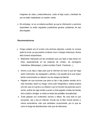 imágenes de video y teleconferencia, unido al bajo coste y facilidad de
uso se están implantando en nuestro medio.
 Sin embargo, no es un sistema perfecto ya que la información y servicios
disponibles no están regulados pudiéndose generar problemas de tipo
ético-legales.
Recomendaciones
 Tenga cuidado con el e-mail y los archivos adjuntos, cuando no conoce
quién lo envía, ya que podrían contener virus o códigos maliciosos. Nunca
abra correos sospechosos.
 Muéstrese interesado por las amistades que sus hijos e hijas hacen en
línea, especialmente en los sistemas de «chats», de mensajería
instantánea (Messenger) y redes sociales (Tuenti, Facebook,...).
 Anime a sus hijos e hijas para que le informen de todo lo que les haga
sentir incómodos, les desagrade u ofenda, o de aquello de lo que hayan
tenido conocimiento en relación con los riesgos de Internet.
 Hágales ver que acciones que para su hijo o hija puedan resultar de lo
más normales, tienen su riesgo, como subir fotografías o videos propios
a la red, que en cuanto a su difusión y por el número de personas que lo
verían, podría ser algo similar a poner su foto pegada a todas las farolas
de la ciudad o divulgar su video en todas las pantallas de publicidad.
 .Evite páginas con contenidos nocivos o falsos. No crea todo lo que
encuentra, vea o lea en Internet. Circula por la Red mucha opinión o
meros comentarios, más que verdadero conocimiento, por lo que se
corre el riesgo de desinformarse más que de informarse.
 