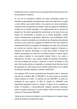 simplemente como un extremo de la comunicación para ofrecer servicio end-
to-end (extremo a extremo).
En una red de arquitectura abierta, las redes individuales pueden ser
diseñadas y desarrolladas separadamente y cada una puede tener su propia
y única interfaz, que puede ofrecer a los usuarios y/u otros proveedores,
incluyendo otros proveedores de Internet. Cada red puede ser diseñada de
acuerdo con su entorno específico y los requerimientos de los usuarios de
aquella red. No existen generalmente restricciones en los tipos de red que
pueden ser incorporadas ni tampoco en su ámbito geográfico, aunque
ciertas consideraciones pragmáticas determinan qué posibilidades tienen
sentido. La idea de arquitectura de red abierta fue introducida primeramente
por Kahn un poco antes de su llegada a la DARPA en 1972. Este trabajo fue
originalmente parte de su programa de paquetería por radio, pero más tarde
se convirtió por derecho propio en un programa separado. Entonces, el
programa fue llamado Internetting. La clave para realizar el trabajo del
sistema de paquetería por radio fue un protocolo extremo a extremo seguro
que pudiera mantener la comunicación efectiva frente a los cortes e
interferencias de radio y que pudiera manejar las pérdidas intermitentes,
como las causadas por el paso a través de un túnel o el bloqueo a nivel
local. Kahn pensó primero en desarrollar un protocolo local sólo para la red
de paquetería por radio porque ello le hubiera evitado tratar con la multitud
de sistemas operativos distintos y continuar usando NCP.
Sin embargo, NCP no tenía capacidad para direccionar redes y máquinas
más allá de un destino IMP en ARPANET y de esta manera se requerían
ciertos cambios en el NCP. La premisa era que ARPANET no podía ser
cambiado en este aspecto. El NCP se basaba en ARPANET para
proporcionar seguridad extremo a extremo. Si alguno de los paquetes se
perdía, el protocolo, y presumiblemente cualquier aplicación soportada,
sufriría una grave interrupción. En este modelo, el NCP no tenía control de
errores en el host porque ARPANET.
Había de ser la única red existente y era tan fiable que no requería ningún
control de errores en la parte de los hosts.
 