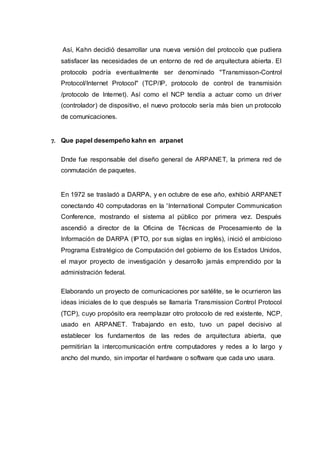 Así, Kahn decidió desarrollar una nueva versión del protocolo que pudiera
satisfacer las necesidades de un entorno de red de arquitectura abierta. El
protocolo podría eventualmente ser denominado "Transmisson-Control
Protocol/Internet Protocol" (TCP/IP, protocolo de control de transmisión
/protocolo de Internet). Así como el NCP tendía a actuar como un driver
(controlador) de dispositivo, el nuevo protocolo sería más bien un protocolo
de comunicaciones.
7. Que papel desempeño kahn en arpanet
Dnde fue responsable del diseño general de ARPANET, la primera red de
conmutación de paquetes.
En 1972 se trasladó a DARPA, y en octubre de ese año, exhibió ARPANET
conectando 40 computadoras en la 'International Computer Communication
Conference, mostrando el sistema al público por primera vez. Después
ascendió a director de la Oficina de Técnicas de Procesamiento de la
Información de DARPA (IPTO, por sus siglas en inglés), inició el ambicioso
Programa Estratégico de Computación del gobierno de los Estados Unidos,
el mayor proyecto de investigación y desarrollo jamás emprendido por la
administración federal.
Elaborando un proyecto de comunicaciones por satélite, se le ocurrieron las
ideas iniciales de lo que después se llamaría Transmission Control Protocol
(TCP), cuyo propósito era reemplazar otro protocolo de red existente, NCP,
usado en ARPANET. Trabajando en esto, tuvo un papel decisivo al
establecer los fundamentos de las redes de arquitectura abierta, que
permitirían la intercomunicación entre computadores y redes a lo largo y
ancho del mundo, sin importar el hardware o software que cada uno usara.
 