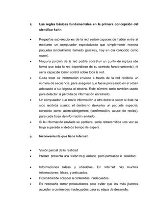 8. Las reglas básicas fundamentales en la primera concepción del
científico kahn
 Pequeñas sub-secciones de la red serían capaces de hablar entre sí
mediante un computador especializado que simplemente reenvía
paquetes (inicialmente llamado gateway, hoy en día conocido como
router).
 Ninguna porción de la red podría constituir un punto de ruptura (de
forma que toda la red dependiese de su correcto funcionamiento), ni
sería capaz de tomar control sobre toda la red.
 Cada trozo de información enviado a través de la red recibiría un
número de secuencia, para asegurar que fuese procesado en el orden
adecuado a su llegada al destino. Este número sería también usado
para detectar la pérdida de información en tránsito.
 Un computador que envíe información a otro debería saber si ésta ha
sido recibida cuando el destinario devuelva un paquete especial,
conocido como acknowledgement (confirmación, acuse de recibo),
para cada trozo de información enviado.
 Si la información enviada se perdiera, sería retransmitida una vez se
haya superado el debido tiempo de espera.
9. Inconveniente que tiene internet
 Visión parcial de la realidad
 Internet presenta una visión muy variada, pero parcial de la realidad.
 Informaciones falsas y obsoletas. En Internet hay muchas
informaciones falsas, y anticuadas.
 Posibilidad de acceder a contenidos inadecuados.
 Es necesario tomar precauciones para evitar que los más jóvenes
accedan a contenidos inadecuados para su etapa de desarrollo.
 