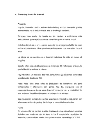 10. Presente y futuro del internet
Presente
Hoy día, Internet a crecido, esta en todos lados y en todo momento, gracias
a la movilidad y a la ubicuidad que trajo la tecnología Wireless.
Tenemos más ancho de bando en los móviles y estándares más
evolucionados para la producción de contenidos para el Internet móvil.
Y si el contenido es el rey… pienso que esta ves si podemos hablar de estar
en los albores de esa ola expansiva que los gurues nos prometían hace 4
años.
La última ola de cambio en el Internet tradicional ha sido sin dudas el
blogging.
Google, referencia a la blogsfera con la friolera de 2.6 millones de enlaces, lo
que habla del tamaño de la misma.
Hoy Internet es un medio de dos vías, consumimos y producimos contenidos
sencillamente desde una PC.
Hasta hace unos años atrás la producción de contenidos era para
profesionales y aficionados con ganas, hoy día, cualquiera sea el
conocimiento que se tenga sobre Internet, contamos con la posibilidad de
usar sistemas de publicación personal para producir weblogs.
Esta revolución ha logrado que los usuarios de Internet se relacionen con
afines acercando a la gente y dando lugar a comunidades naturales.
Futuro
En un año más los móviles tendrán displays de muy alta calidad, cámaras
digitales con resolución de en torno a los 2 megapixels, gigabytes de
memoria y procesadores mucho más poderosos con networking full TCP/IP.
 