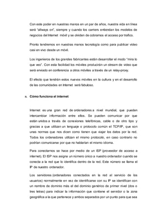 Con este poder en nuestras manos en un par de años, nuestra vida en línea
será “allways on”, siempre y cuando los carriers entiendan los modelos de
negocios del Internet móvil y se olviden de cobrarnos el acceso por trafico.
Pronto tendremos en nuestras manos tecnología como para publicar video
casi en vivo desde un móvil.
Los ingenieros de los grandes fabricantes están desarrollar el modo “mira lo
que veo”. Con esta facilidad los móviles producirán un stream de video que
será enviado en conferencia a otros móviles a través de un relay-proxy.
El efecto que tendrán estos nuevos móviles en la cultura y en el desarrollo
de las comunidades en Internet será fabuloso.
11. Cómo funciona el internet
Internet es una gran red de ordenadores a nivel mundial, que pueden
intercambiar información entre ellos. Se pueden comunicar por que
están unidos a través de conexiones telefónicas, cable o de otro tipo y
gracias a que utilizan un lenguaje o protocolo común el TCP/IP, que son
unas normas que nos dicen como tienen que viajar los datos por la red.
Todos los ordenadores utilizan el mismo protocolo, en caso contrario no
podrían comunicarse por que no hablarían el mismo idioma.
Para conectarnos se hace por medio de un ISP (proveedor de acceso a
internet). El ISP nos asigna un número único a nuestro ordenador cuando se
conecta a la red que lo identifica dentro de la red. Este número se llama el
IP de nuestro ordenador.
Los servidores (ordenadores conectados en la red al servicio de los
usuarios) normalmente en vez de identificarse con su IP se identifican con
un nombre de dominio más el del dominio genérico de primer nivel (dos o
tres letras) para indicar la información que contiene el servidor o la zona
geográfica a la que pertenece y ambos separados por un punto para que sea
 