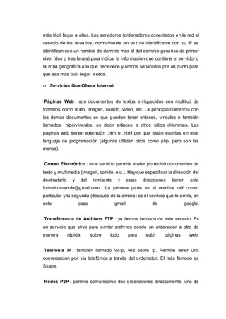 más fácil llegar a ellos. Los servidores (ordenadores conectados en la red al
servicio de los usuarios) normalmente en vez de identificarse con su IP se
identifican con un nombre de dominio más el del dominio genérico de primer
nivel (dos o tres letras) para indicar la información que contiene el servidor o
la zona geográfica a la que pertenece y ambos separados por un punto para
que sea más fácil llegar a ellos.
12. Servicios Que Ofrece Internet
Páginas Web : son documentos de textos enriquecidos con multitud de
formatos como texto, imagen, sonido, video, etc. La principal diferencia con
los demás documentos es que pueden tener enlaces, vínculos o también
llamados hipervínculos, es decir enlaces a otros sitios diferentes. Las
páginas web tienen extensión .htm o .html por que están escritas en este
lenguaje de programación (algunas utilizan otros como php, pero son las
menos).
Correo Electrónico : este servicio permite enviar y/o recibir documentos de
texto y multimedia (imagen, sonido, etc.). Hay que especificar la dirección del
destinatario y del remitente y estas direcciones tienen este
formato manolo@gmail.com . La primera parte es el nombre del correo
particular y la segunda (después de la arroba) es el servicio que lo envía, en
este caso gmail de google.
Transferencia de Archivos FTP : ya hemos hablado de este servicio. Es
un servicio que sirve para enviar archivos desde un ordenador a otro de
manera rápida, sobre todo para subir páginas web.
Telefonía IP : también llamado VoIp, voz sobre Ip. Permite tener una
conversación por vía telefónica a través del ordenador. El más famoso es
Skape.
Redes P2P : permite comunicarse dos ordenadores directamente, uno de
 