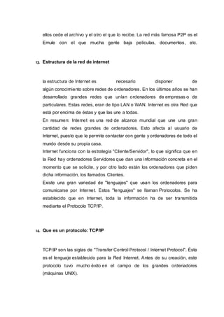 ellos cede el archivo y el otro el que lo recibe. La red más famosa P2P es el
Emule con el que mucha gente baja películas, documentos, etc.
13. Estructura de la red de internet
la estructura de Internet es necesario disponer de
algún conocimiento sobre redes de ordenadores. En los últimos años se han
desarrollado grandes redes que unían ordenadores de empresas o de
particulares. Estas redes, eran de tipo LAN o WAN. Internet es otra Red que
está por encima de éstas y que las une a todas.
En resumen: Internet es una red de alcance mundial que une una gran
cantidad de redes grandes de ordenadores. Esto afecta al usuario de
Internet, puesto que le permite contactar con gente y ordenadores de todo el
mundo desde su propia casa.
Internet funciona con la estrategia "Cliente/Servidor", lo que significa que en
la Red hay ordenadores Servidores que dan una información concreta en el
momento que se solicite, y por otro lado están los ordenadores que piden
dicha información, los llamados Clientes.
Existe una gran variedad de "lenguajes" que usan los ordenadores para
comunicarse por Internet. Estos "lenguajes" se llaman Protocolos. Se ha
establecido que en Internet, toda la información ha de ser transmitida
mediante el Protocolo TCP/IP.
14. Que es un protocolo: TCP/IP
TCP/IP son las siglas de "Transfer Control Protocol / Internet Protocol". Éste
es el lenguaje establecido para la Red Internet. Antes de su creación, este
protocolo tuvo mucho éxito en el campo de los grandes ordenadores
(máquinas UNIX).
 