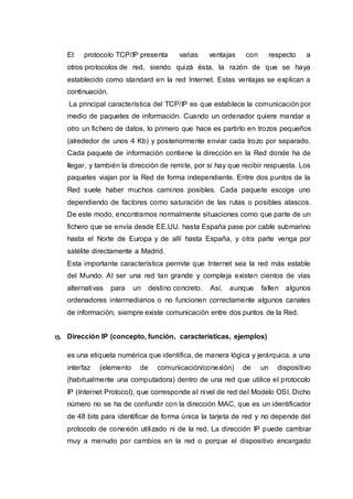 El protocolo TCP/IP presenta varias ventajas con respecto a
otros protocolos de red, siendo quizá ésta, la razón de que se haya
establecido como standard en la red Internet. Estas ventajas se explican a
continuación.
La principal característica del TCP/IP es que establece la comunicación por
medio de paquetes de información. Cuando un ordenador quiere mandar a
otro un fichero de datos, lo primero que hace es partirlo en trozos pequeños
(alrededor de unos 4 Kb) y posteriormente enviar cada trozo por separado.
Cada paquete de información contiene la dirección en la Red donde ha de
llegar, y también la dirección de remite, por si hay que recibir respuesta. Los
paquetes viajan por la Red de forma independiente. Entre dos puntos de la
Red suele haber muchos caminos posibles. Cada paquete escoge uno
dependiendo de factores como saturación de las rutas o posibles atascos.
De este modo, encontramos normalmente situaciones como que parte de un
fichero que se envía desde EE.UU. hasta España pase por cable submarino
hasta el Norte de Europa y de allí hasta España, y otra parte venga por
satélite directamente a Madrid.
Esta importante característica permite que Internet sea la red más estable
del Mundo. Al ser una red tan grande y compleja existen cientos de vías
alternativas para un destino concreto. Así, aunque fallen algunos
ordenadores intermediarios o no funcionen correctamente algunos canales
de información, siempre existe comunicación entre dos puntos de la Red.
15. Dirección IP (concepto, función, características, ejemplos)
es una etiqueta numérica que identifica, de manera lógica y jerárquica, a una
interfaz (elemento de comunicación/conexión) de un dispositivo
(habitualmente una computadora) dentro de una red que utilice el protocolo
IP (Internet Protocol), que corresponde al nivel de red del Modelo OSI. Dicho
número no se ha de confundir con la dirección MAC, que es un identificador
de 48 bits para identificar de forma única la tarjeta de red y no depende del
protocolo de conexión utilizado ni de la red. La dirección IP puede cambiar
muy a menudo por cambios en la red o porque el dispositivo encargado
 