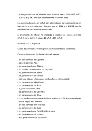 multiorganizaciones. Inicialmente, estos dominios fueron: COM, NET, ORG,
EDU, GOB y MIL, a los que posteriormente se unieron otros.
Los dominios basados en ccTLD son administrados por organizaciones sin
fines de lucro en cada país, delegada por la IANA y o ICANN para la
administración de los dominios territoriales
El crecimiento de Internet ha implicado la creación de nuevos dominios
gTLD. A mayo de 2012, existen 22 gTLD y 293 ccTLD.2
Dominios ccTLD asignados
La lista de dominios de nivel superior pueden encontrarse en el anexo.
Ejemplos de nombres de dominio de nivel superior
 .ar, para servicios de Argentina
 .asia, la región de Asia
 .be, para servicios de Bélgica
 .biz prevista para ser usado por negocios.
 .bo, para servicios de Bolivia
 .ca, para servicios de Canadá
 .cat, para páginas relacionadas con la cultura e idioma catalán.
 .cc, para servicios Islas Cocos
 .ch, para servicios de Suiza
 .cl, para servicios de Chile
 .co, para servicios de Colombia
 .cn, para servicios de China
 .com, son los dominios más extendidos en el mundo. Sirven para cualquier
tipo de página web, temática.
 .cr, para servicios de Costa Rica
 .cu, para servicios de Cuba
 .do, para servicios de República Dominicana
 .ec, para servicios de Ecuador
 .edu, para servicios de Educación
 
