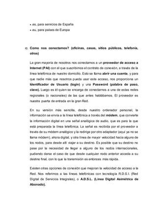  .es, para servicios de España
 .eu, para países de Europa
17. Como nos conectamos? (oficinas, casas, sitios públicos, telefonía,
otros)
La gran mayoría de nosotros nos conectamos a un proveedor de acceso a
Internet (PAI) con el que suscribimos el contrato de conexión, a través de la
línea telefónica de nuestro domicilio. Esto se llama abrir una cuenta, y para
que nadie más que nosotros pueda usar este acceso, nos proporciona un
Identificador de Usuario (login) y una Password (palabra de paso,
clave). Luego es él quien se encarga de conectarnos a una de estas redes
regionales (o nacionales) de las que antes hablábamos. El proveedor es
nuestra puerta de entrada en la gran Red.
En su versión más sencilla, desde nuestro ordenador personal, la
información se envía a la línea telefónica a través del módem, que convierte
la información digital en una señal analógica de audio, que es para la que
está preparada la línea telefónica. La señal es recibida por el proveedor a
través de su módem analógico y la redirige por otro adaptador (aquí ya no se
llama módem), ahora digital, y otra línea de mayor velocidad hacia alguno de
los nodos, para desde allí viajar a su destino. Es posible que su destino no
pase por la necesidad de llegar a alguno de los nodos internacionales,
pudiendo darse el caso de que desde cualquier nodo anterior acceda a su
destino final, con lo que la transmisión es entonces más rápida.
Existen otras opciones de conexión que mejoran la velocidad de acceso a la
Red. Nos referimos a las líneas telefónicas con tecnología R.D.S.I. (Red
Digital de Servicios Integrales), o A.D.S.L. (Línea Digital Asimétrica de
Abonado).
 