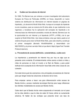 18. Cuáles son los actores de internet
En 1990, Tim Berner-Lee, por entoces un joven investigador del Laboratorio
Europeo de Física de Particulas (CERN), en Suiza, desarrolló un nuevo
sistema de distribución de información en internet basado en páginas de
hipertexto, y lo denominó World Wide Web. Aunque el concepto de hipetexto
no era novedoso, pues se conocía de 20 años atrás, lo que realmente si era
ingenioso y novedoso fue la aplicación del concepto de hipertexto a la
inmensa base de información accesible a través de internet. Berners-Lee vio
la oportunidad de unir Internet y el hipertexto (HTTP y HTML), de lo que
surgiría la World Wide Web. Usó ideas similares a las que había usado en el
sistema Enquire para crear la World Wide Web, para esto diseñó y construyó
el primer navegador (llamado WorldWideWeb y desarrollado con
NEXTSPEP) y el primer servidor Web al que llamó httpd (HyperText Transfer
Protocol daemon).
19. Proveedores de acceso (definición, características, cuales son)
La importancia y penetración de Internet hoy por hoy es algo que se
presenta como evidente. El entretenimiento online acerca a diario a miles y
miles de personas en todo el mundo a la Red de Redes y para poder
disfrutar de la autopista de la información hace falta entre otras cosas de una
conexión.
Con esta breve guía les acercamos a los principales proveedores de Internet
para que tengan todas las soluciones al alcance de la mano.
Para empezar vamos a hacer una gran diferenciación entre acceso de
Banda Ancha y acceso mediante tecnología Dial-Up para luego diferenciar
las distintas modalidades de acceso por Banda Ancha.
Cabe decir que la Banda Ancha viene acaparando el mercado con el paso
de los días debido a que la idea de estar 24 horas online es sumamente
atractiva. Ni hablar de las ventajas que presenta tener una tasa de
 