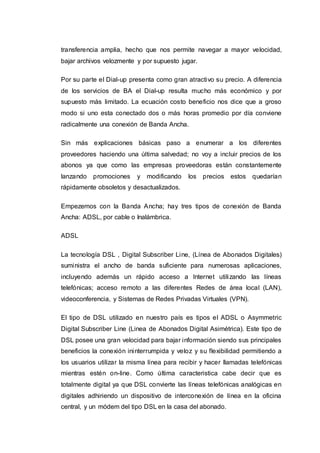 transferencia amplia, hecho que nos permite navegar a mayor velocidad,
bajar archivos velozmente y por supuesto jugar.
Por su parte el Dial-up presenta como gran atractivo su precio. A diferencia
de los servicios de BA el Dial-up resulta mucho más económico y por
supuesto más limitado. La ecuación costo beneficio nos dice que a groso
modo si uno esta conectado dos o más horas promedio por día conviene
radicalmente una conexión de Banda Ancha.
Sin más explicaciones básicas paso a enumerar a los diferentes
proveedores haciendo una última salvedad; no voy a incluir precios de los
abonos ya que como las empresas proveedoras están constantemente
lanzando promociones y modificando los precios estos quedarían
rápidamente obsoletos y desactualizados.
Empezemos con la Banda Ancha; hay tres tipos de conexión de Banda
Ancha: ADSL, por cable o Inalámbrica.
ADSL
La tecnología DSL , Digital Subscriber Line, (Línea de Abonados Digitales)
suministra el ancho de banda suficiente para numerosas aplicaciones,
incluyendo además un rápido acceso a Internet utilizando las líneas
telefónicas; acceso remoto a las diferentes Redes de área local (LAN),
videoconferencia, y Sistemas de Redes Privadas Virtuales (VPN).
El tipo de DSL utilizado en nuestro país es tipos el ADSL o Asymmetric
Digital Subscriber Line (Linea de Abonados Digital Asimétrica). Este tipo de
DSL posee una gran velocidad para bajar información siendo sus principales
beneficios la conexión ininterrumpida y veloz y su flexibilidad permitiendo a
los usuarios utilizar la misma línea para recibir y hacer llamadas telefónicas
mientras estén on-line. Como última caracteristica cabe decir que es
totalmente digital ya que DSL convierte las líneas telefónicas analógicas en
digitales adhiriendo un dispositivo de interconexión de línea en la oficina
central, y un módem del tipo DSL en la casa del abonado.
 