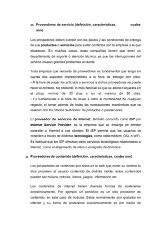 20. Proveedores de servicio (definición, características, cuales
son)
Los proveedores deben cumplir con los plazos y las condiciones de entrega
de sus productos o servicios para evitar conflictos con la empresa a la que
abastecen. En muchos casos, estas compañías tienen que tener un
departamento de soporte o atención técnica, ya que las interrupciones del
servicio causan grandes problemas al cliente.
Toda empresa que necesita de proveedores es fundamental que tenga en
cuenta dos aspectos imprescindibles a la hora de trabajar con ellos:
• A la hora de pagar los artículos y servicios a dichos proveedores se puede
hacer al contado. No obstante, lo más habitual es que se abonen aquellos en
el plazo mínimo de 30 días y en el máximo de 90 días.
• Es fundamental a la hora de llevar a cabo la contabilidad de cualquier
negocio, el tomar asiento de todas las transacciones económicas que se
realizan con los citados “surtidores” de productos o prestaciones.
El proveedor de servicios de Internet, también conocido como ISP por
Internet Service Provider, es la empresa que se encarga de brindar
conexión a Internet a sus clientes. El ISP permite que los usuarios se
conecten a través de distintas tecnologías, como cablemódem, DSL o WiFi.
Es habitual que los ISP ofrezcan otros servicios tecnológicos relacionados a
Internet, como el alojamiento de sitios o el registro de dominios.
21. Proveedores de contenido (definición, características, cuales son)
Los proveedores de contenido son sitios en la web que como su nombre lo
dice prooveen al usuario contenido de distinta índole, estos contenidos
pueden ser música, noticias, videos, juegos, información etc.
Los contenidos de internet tienen diversas formas de sostenerse
económicamente. Por ejemplo un periódico es un sitio proveedor de
contenido, en este caso de noticias. Estos normalmente son gratuitos en
internet y su forma de sostenerse económicamente es por medio de
 