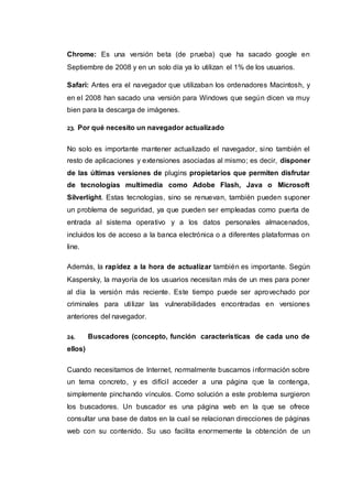 Chrome: Es una versión beta (de prueba) que ha sacado google en
Septiembre de 2008 y en un solo día ya lo utilizan el 1% de los usuarios.
Safari: Antes era el navegador que utilizaban los ordenadores Macintosh, y
en el 2008 han sacado una versión para Windows que según dicen va muy
bien para la descarga de imágenes.
23. Por qué necesito un navegador actualizado
No solo es importante mantener actualizado el navegador, sino también el
resto de aplicaciones y extensiones asociadas al mismo; es decir, disponer
de las últimas versiones de plugins propietarios que permiten disfrutar
de tecnologías multimedia como Adobe Flash, Java o Microsoft
Silverlight. Estas tecnologías, sino se renuevan, también pueden suponer
un problema de seguridad, ya que pueden ser empleadas como puerta de
entrada al sistema operativo y a los datos personales almacenados,
incluidos los de acceso a la banca electrónica o a diferentes plataformas on
line.
Además, la rapidez a la hora de actualizar también es importante. Según
Kaspersky, la mayoría de los usuarios necesitan más de un mes para poner
al día la versión más reciente. Este tiempo puede ser aprovechado por
criminales para utilizar las vulnerabilidades encontradas en versiones
anteriores del navegador.
24. Buscadores (concepto, función características de cada uno de
ellos)
Cuando necesitamos de Internet, normalmente buscamos información sobre
un tema concreto, y es difícil acceder a una página que la contenga,
simplemente pinchando vínculos. Como solución a este problema surgieron
los buscadores. Un buscador es una página web en la que se ofrece
consultar una base de datos en la cual se relacionan direcciones de páginas
web con su contenido. Su uso facilita enormemente la obtención de un
 