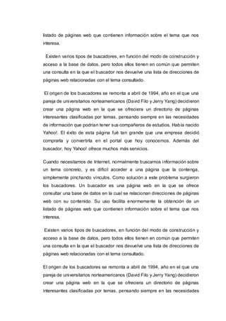 listado de páginas web que contienen información sobre el tema que nos
interesa.
Existen varios tipos de buscadores, en función del modo de construcción y
acceso a la base de datos, pero todos ellos tienen en común que permiten
una consulta en la que el buscador nos devuelve una lista de direcciones de
páginas web relacionadas con el tema consultado.
El origen de los buscadores se remonta a abril de 1994, año en el que una
pareja de universitarios norteamericanos (David Filo y Jerry Yang) decidieron
crear una página web en la que se ofreciera un directorio de páginas
interesantes clasificadas por temas, pensando siempre en las necesidades
de información que podrían tener sus compañeros de estudios. Había nacido
Yahoo!. El éxito de esta página fué tan grande que una empresa decidió
comprarla y convertirla en el portal que hoy conocemos. Además del
buscador, hoy Yahoo! ofrece muchos más servicios.
Cuando necesitamos de Internet, normalmente buscamos información sobre
un tema concreto, y es difícil acceder a una página que la contenga,
simplemente pinchando vínculos. Como solución a este problema surgieron
los buscadores. Un buscador es una página web en la que se ofrece
consultar una base de datos en la cual se relacionan direcciones de páginas
web con su contenido. Su uso facilita enormemente la obtención de un
listado de páginas web que contienen información sobre el tema que nos
interesa.
Existen varios tipos de buscadores, en función del modo de construcción y
acceso a la base de datos, pero todos ellos tienen en común que permiten
una consulta en la que el buscador nos devuelve una lista de direcciones de
páginas web relacionadas con el tema consultado.
El origen de los buscadores se remonta a abril de 1994, año en el que una
pareja de universitarios norteamericanos (David Filo y Jerry Yang) decidieron
crear una página web en la que se ofreciera un directorio de páginas
interesantes clasificadas por temas, pensando siempre en las necesidades
 