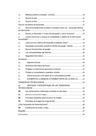 26. Metabuscadores (concepto, función)..........................................................30
27. Que es la web...............................................................................................31
28. Que es un link...............................................................................................31
Que es una táctica de búsqueda................................................................................31
29. Que recomendaciones se deben considerar para una búsqueda efectiva
de información.............................................................................................................32
30. Qué es un Buscador o "motor de búsqueda" y cómo funciona?.................32
31. ¿Cómo reconocer y evaluar la confiabilidad y validez de la información
encontrada? ................................................................................................................33
32. ¿Qué son los criterios de búsqueda o palabras clave? ..............................34
33. búsquedas avanzadas usando la interfaz de google Interfaz ....................35
34. Que es herramientas de google...................................................................36
36. Las vulnerabilidades del Internet .................................................................40
37. Seguridad informática ..................................................................................42
Amenazas....................................................................................................................43
38. Ingeniería Social .......................................................................................44
39. Amenaza informática del futuro ...................................................................45
40. Proteger su información personal en internet..............................................47
41. Proteja su computadora y aparatos móviles................................................49
42. Cierre el acceso a los datos de su computadora portátil .........................50
47. ELEMENTOS LLAMADOS A FORMAR PARTE DE LA WEB 3.0. .........61
TENDENCIAS TECNOLOGICAS ...............................................................................62
48. VENTAJAS Y DESVENTAJAS DE LAS TENDENCIAS
TECNOLOGICAS........................................................................................................64
50. Las herramientas multimedia se dividen en dos tipos:................................66
51. Que es un recurso de imagen...........................................................................78
52. Formatos existentes para recursos de imagen ...........................................81
53. Formatos de imagen de mapa de bits .........................................................83
¿Son necesarias las transcripciones?........................................................................88
54. Codificación de audio y video ......................................................................88
Biografia. .....................................................................................................................97
Conclusiones .................................................................................................................99
 