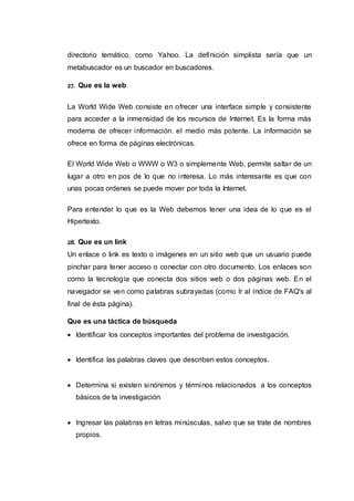 directorio temático, como Yahoo. La definición simplista sería que un
metabuscador es un buscador en buscadores.
27. Que es la web
La World Wide Web consiste en ofrecer una interface simple y consistente
para acceder a la inmensidad de los recursos de Internet. Es la forma más
moderna de ofrecer información. el medio más potente. La información se
ofrece en forma de páginas electrónicas.
El World Wide Web o WWW o W3 o simplemente Web, permite saltar de un
lugar a otro en pos de lo que no interesa. Lo más interesante es que con
unas pocas ordenes se puede mover por toda la Internet.
Para entender lo que es la Web debemos tener una idea de lo que es el
Hipertexto.
28. Que es un link
Un enlace o link es texto o imágenes en un sitio web que un usuario puede
pinchar para tener acceso o conectar con otro documento. Los enlaces son
como la tecnología que conecta dos sitios web o dos páginas web. En el
navegador se ven como palabras subrayadas (como Ir al índice de FAQ's al
final de ésta página).
Que es una táctica de búsqueda
 Identificar los conceptos importantes del problema de investigación.
 Identifica las palabras claves que describen estos conceptos.
 Determina si existen sinónimos y términos relacionados a los conceptos
básicos de la investigación
 Ingresar las palabras en letras minúsculas, salvo que se trate de nombres
propios.
 