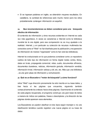  Si se ingresan palabras en inglés, se obtendrán mayores resultados. En
castellano, la cantidad de referencias será mucho menor pero los sitios
probablemente contengan información en español.
29. Que recomendaciones se deben considerar para una búsqueda
efectiva de información
El contenido de información y otros recursos existentes en Internet es cada
vez más gigantesco. A veces se caracteriza a Internet como la biblioteca
mundial de la era digital, pero esa comparación no es muy ajustada a la
realidad. Internet, y en particular su colección de recursos multimedia les
conocidos como el "Web" no fué diseñada para la publicación y recuperación
de información de manera "organizada" como lo han sido las bibliotecas.
Internet ha evolucionado en lo que podemos considerar como un repositorio
caótico de todo tipo de información en forma digital: textos cortos, libros,
datos en bruto, propaganda comercial, video, audio, documentos efímeros,
documentos duraderos, noticias, información gratuita, información vendida,
información trivial, información valiosa y útil, etc. etc. Más que una biblioteca
, es una gran plaza de información y comunicación.
30. Qué es un Buscador o "motor de búsqueda" y cómo funciona?
sitios "Web" cuya dirección previamente ha sido inscrita en su base datos, y
trae hacia sí las páginas que encuentra, siguiendo también
consecutivamente los enlaces hacia otras páginas. Examinando el contenido
de cada página recuperada, el programa construye una gran base de datos
a manera de índice con palabras, frases o descriptores y la dirección de las
páginas donde aparecen esos elementos.
Los Buscadores se pueden clasificar en dos tipos según manejen o no una
clasificación temática cuando registran una nueva página en su base de
datos:
 