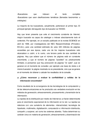 -Buscadores que indexan el texto completo
-Buscadores que usan clasificaciones temáticas (llamadas taxonomías u
ontologías)
La mayoría de los buscadores, actualmente, pertenecen al primer tipo. El
principal ejemplo del segundo tipo de buscador es YAHOO.
Hay que tener presente que ante el crecimiento constante de Internet,
ningún buscador es capaz de catalogar o indexar absolutamente todo el
contenido. Por ejemplo, en un estudio publicado en la revista SCIENCE en
abril de 1998, por investigadores del NEC ResearchInstitute (Princeton,
EE.UU.), para una cantidad estimada de unos 320 millones de páginas
accesibles por esa época, cada uno de los mejores buscadores solo
alcanzaban a cubrir, a lo sumo, una tercera parte de esa cantidad de
páginas. Hay que aclarar que el número de páginas está en constante
crecimiento, y que el número de páginas "posibles" es prácticamente
ilimitado, si pensamos que hay producción de páginas "al vuelo", que se
generan en el momento de consultar, por ejemplo una base de datos o el
mismo buscador: la página mostrada no es preexistente, sino que se genera
en el momento de obtener o calcular los resultados de la consulta.
31. ¿Cómo reconocer y evaluar la confiabilidad y validez de la
información encontrada?
Como resultado de la convergencia de las tecnologías de la computación y
de las telecomunicaciones se ha producido una verdadera revolución en los
métodos de generación, almacenamiento, procesamiento y transmisión de la
información.
La rapidez de la distribución por medio de Internet es un factor determinante
para el crecimiento exponencial de la información en la red. La rapidez se
relaciona con una sumatoria de elementos -interactividad, tecnología de
hipertexto, multimedia, digitalización, computación e información distribuida,
compartir y cooperar, así como los sistemas abiertos. Todos determinan su
carácter único en materia de generación, almacenamiento y diseminación de
 