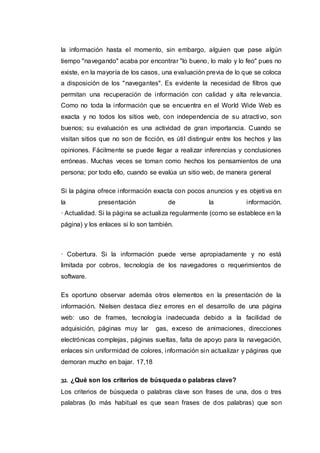 la información hasta el momento, sin embargo, alguien que pase algún
tiempo "navegando" acaba por encontrar "lo bueno, lo malo y lo feo" pues no
existe, en la mayoría de los casos, una evaluación previa de lo que se coloca
a disposición de los "navegantes". Es evidente la necesidad de filtros que
permitan una recuperación de información con calidad y alta relevancia.
Como no toda la información que se encuentra en el World Wide Web es
exacta y no todos los sitios web, con independencia de su atractivo, son
buenos; su evaluación es una actividad de gran importancia. Cuando se
visitan sitios que no son de ficción, es útil distinguir entre los hechos y las
opiniones. Fácilmente se puede llegar a realizar inferencias y conclusiones
erróneas. Muchas veces se toman como hechos los pensamientos de una
persona; por todo ello, cuando se evalúa un sitio web, de manera general
Si la página ofrece información exacta con pocos anuncios y es objetiva en
la presentación de la información.
· Actualidad. Si la página se actualiza regularmente (como se establece en la
página) y los enlaces si lo son también.
· Cobertura. Si la información puede verse apropiadamente y no está
limitada por cobros, tecnología de los navegadores o requerimientos de
software.
Es oportuno observar además otros elementos en la presentación de la
información. Nielsen destaca diez errores en el desarrollo de una página
web: uso de frames, tecnología inadecuada debido a la facilidad de
adquisición, páginas muy lar gas, exceso de animaciones, direcciones
electrónicas complejas, páginas sueltas, falta de apoyo para la navegación,
enlaces sin uniformidad de colores, información sin actualizar y páginas que
demoran mucho en bajar. 17,18
32. ¿Qué son los criterios de búsqueda o palabras clave?
Los criterios de búsqueda o palabras clave son frases de una, dos o tres
palabras (lo más habitual es que sean frases de dos palabras) que son
 