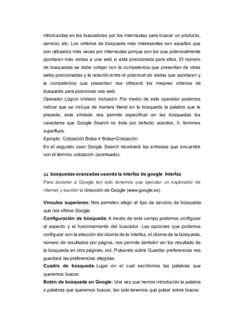 introducidas en los buscadores por los internautas para buscar un producto,
servicio, etc. Los criterios de búsqueda más interesantes son aquellos que
son utilizados más veces por internautas porque son los que potencialmente
aportaran más visitas a una web si está posicionada para ellos. El número
de busquedas se debe cotejar con la competencia que presentan de otras
webs posicionadas y la relación entre el potencial de visitas que aportaran y
la competencia que presentan nos ofrecerá los mejores criterios de
busqueda para posicionar una web.
Operador Lógico Unitario Inclusión: Por medio de este operador podemos
indicar que se incluya de manera literal en la búsqueda la palabra que le
precede, este símbolo nos permite especificar en las búsquedas los
caracteres que Google Search no trata por defecto: acentos, ñ, términos
superfluos.
Ejemplo: Cotización Bolsa ≠ Bolsa+Cotización
En el segundo caso Google Search devolverá las entradas que encuentre
con el término cotización (acentuado).
33. búsquedas avanzadas usando la interfaz de google Interfaz
Para acceder a Google tan solo tenemos que ejecutar un explorador de
internet y escribir la dirección de Google (www.google.es)
Vínculos superiores: Nos permiten elegir el tipo de servicio de búsqueda
que nos ofrece Google.
Configuración de búsqueda: A través de este campo podemos configurar
el aspecto y el funcionamiento del buscador. Las opciones que podemos
configurar son la elección del idioma de la interfaz, el idioma de la búsqueda,
número de resultados por página, nos permite también ver los resultado de
la búsqueda en otra páginas, ect. Pulsando sobre Guardar preferencias nos
guardará las preferencias elegidas.
Cuadro de búsqueda: Lugar en el cual escribimos las palabras que
queremos buscar.
Botón de búsqueda en Google: Una vez que hemos introducido la palabra
o palabras que queremos buscar, tan solo tenemos que pulsar sobre buscar.
 