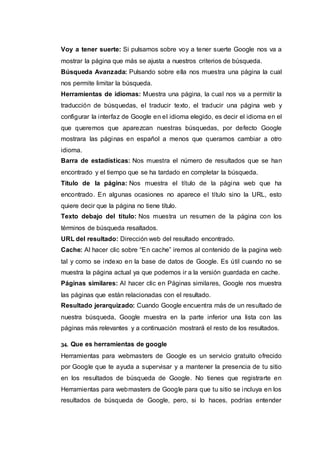 Voy a tener suerte: Si pulsamos sobre voy a tener suerte Google nos va a
mostrar la página que más se ajusta a nuestros criterios de búsqueda.
Búsqueda Avanzada: Pulsando sobre ella nos muestra una página la cual
nos permite limitar la búsqueda.
Herramientas de idiomas: Muestra una página, la cual nos va a permitir la
traducción de búsquedas, el traducir texto, el traducir una página web y
configurar la interfaz de Google en el idioma elegido, es decir el idioma en el
que queremos que aparezcan nuestras búsquedas, por defecto Google
mostrara las páginas en español a menos que queramos cambiar a otro
idioma.
Barra de estadísticas: Nos muestra el número de resultados que se han
encontrado y el tiempo que se ha tardado en completar la búsqueda.
Título de la página: Nos muestra el título de la página web que ha
encontrado. En algunas ocasiones no aparece el título sino la URL, esto
quiere decir que la página no tiene título.
Texto debajo del título: Nos muestra un resumen de la página con los
términos de búsqueda resaltados.
URL del resultado: Dirección web del resultado encontrado.
Cache: Al hacer clic sobre “En cache” iremos al contenido de la pagina web
tal y como se indexo en la base de datos de Google. Es útil cuando no se
muestra la página actual ya que podemos ir a la versión guardada en cache.
Páginas similares: Al hacer clic en Páginas similares, Google nos muestra
las páginas que están relacionadas con el resultado.
Resultado jerarquizado: Cuando Google encuentra más de un resultado de
nuestra búsqueda, Google muestra en la parte inferior una lista con las
páginas más relevantes y a continuación mostrará el resto de los resultados.
34. Que es herramientas de google
Herramientas para webmasters de Google es un servicio gratuito ofrecido
por Google que te ayuda a supervisar y a mantener la presencia de tu sitio
en los resultados de búsqueda de Google. No tienes que registrarte en
Herramientas para webmasters de Google para que tu sitio se incluya en los
resultados de búsqueda de Google, pero, si lo haces, podrías entender
 