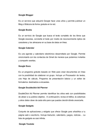 Google Blogger
Es un servicio que adquirió Google hace unos años y permite publicar un
Blog o Bitácora de forma gratuita en la red.
Google Books
Es un servicio de Google que busca el texto completo de los libros que
Google escanea, convierte el texto por medio de reconocimiento óptico de
caracteres y los almacena en su base de datos en línea.
Google Calendar
Es una agenda y calendario electrónico desarrollado por Google. Permite
sincronizarlo con los contactos de Gmail de manera que podamos invitarlos
y compartir eventos.
Google Docs
Es un programa gratuito basado en Web para crear documentos en línea
con la posibilidad de colaborar en grupo. Incluye un Procesador de textos,
una Hoja de cálculo, Programa de presentación básico y un editor de
formularios destinados a encuestas.
Google Doubleclick Ad Planner
DoubleClick Ad Planner permite identificar los sitios web con posibilidades
de atraer a su público objetivo. A continuación, revisa el tráfico, la cobertura
y otros datos clave de cada sitio para que puedas decidir dónde anunciarte.
Google Gadgets
Conjunto de aplicaciones y widgets que ofrece Google para añadirlos a tu
página web o escritorio. Incluye traductor, calendario, juegos, noticias… La
lista de gadgets es casi infinita.
Google Youtube
 