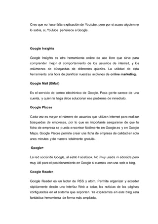 Creo que no hace falta explicación de Youtube, pero por si acaso alguien no
lo sabía, si, Youtube pertenece a Google.
Google Insights
Google Insights es otra herramienta online de uso libre que sirve para
comprender mejor el comportamiento de los usuarios de internet, y los
volúmenes de búsquedas de diferentes queries. La utilidad de esta
herramienta a la hora de planificar nuestras acciones de online marketing.
Google Mail (GMail)
Es el servicio de correo electrónico de Google. Poca gente carece de una
cuenta, y quién lo haga debe solucionar ese problema de inmediato.
Google Places
Cada vez es mayor el número de usuarios que utilizan Internet para realizar
búsquedas de empresas, por lo que es importante asegurarse de que tu
ficha de empresa se pueda encontrar fácilmente en Google.es y en Google
Maps. Google Places permite crear una ficha de empresa de calidad en solo
unos minutos y de manera totalmente gratuita.
Google+
La red social de Google, al estilo Facebook. No muy usada ni adorada pero
muy útil para el posicionamiento en Google si cuentas con una web o blog.
Google Reader
Google Reader es un lector de RSS y atom. Permite organizar y acceder
rápidamente desde una interfaz Web a todas las noticias de las páginas
configuradas en el sistema que soporten. Ya explicamos en este blog esta
fantástica herramienta de forma más ampliada.
 