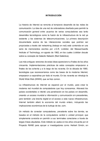 INTRODUCCIÓN
La historia de Internet se remonta al temprano desarrollo de las redes de
comunicación. La idea de una red de ordenadores diseñada para permitir la
comunicación general entre usuarios de varias computadoras sea tanto
desarrollos tecnológicos como la fusión de la infraestructura de la red ya
existente y los sistemas de telecomunicaciones. La primera descripción
documentada acerca de las interacciones sociales que podrían ser
propiciadas a través del networking (trabajo en red) está contenida en una
serie de memorandos escritos por J.C.R. Licklider, del Massachusetts
Institute of Technology, en agosto de 1962, en los cuales Licklider discute
sobre su concepto de Galactic Network (Red Galáctica).
Las más antiguas versiones de estas ideas aparecieron a finales de los años
cincuenta. Implementaciones prácticas de estos conceptos empezaron a
finales de los ochenta y a lo largo de los noventa. En la década de 1980,
tecnologías que reconoceríamos como las bases de la moderna Internet,
empezaron a expandirse por todo el mundo. En los noventa se introdujo la
World Wide Web (WWW), que se hizo común.
La infraestructura de Internet se esparció por el mundo, para crear la
moderna red mundial de computadoras que hoy conocemos. Atravesó los
países occidentales e intentó una penetración en los países en desarrollo,
creando un acceso mundial a información y comunicación sin precedentes,
pero también una brecha digital en el acceso a esta nueva infraestructura.
Internet también alteró la economía del mundo entero, incluyendo las
implicaciones económicas de la burbuja de las .com.
Un método de conectar computadoras, prevalente sobre los demás, se
basaba en el método de la computadora central o unidad principal, que
simplemente consistía en permitir a sus terminales conectarse a través de
largas líneas alquiladas. Este método se usaba en los años cincuenta por el
Proyecto RAND para apoyar a investigadores como Herbert Simón, en
 