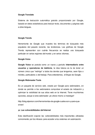 Google Translate
Sistema de traducción automática gratuito proporcionado por Google,
basado en datos estadísticos para traducir texto, documentos y páginas web
a otras lenguas.
Google Trends
Herramienta de Google que muestra los términos de búsqueda más
populares del pasado reciente, las tendencias. Las gráficas de Google
Trends representan con cuánta frecuencia se realiza una búsqueda
particular en varias regiones del mundo y en varios idiomas.
Google Voice
Google Voice se postula como un nuevo y gratuito intermediario entre
usuarios y operadoras de telefonía, la idea básica es la de tener un
número único que “redirige” a todos los demás que tengamos, sean fijos o
móviles, particulares o del trabajo. Para entendernos, el Skype de Google.
Google Webmaster Tools
Es un paquete de servicio web, creado por Google para webmasters, en
donde se permite a los webmasters comprobar el estado de indización y
optimizar la visibilidad de sus sitios web en la Internet. Tiene muchísimas
opciones, asique si eres webmaster ¡ve ahora mismo a investigar!
http://blog.atperson.com/herramientas-de-google-cuales-son-y-para-que-
sirven/
36. Las vulnerabilidades del Internet
Esta clasificación expone las vulnerabilidades más importantes utilizadas
comúnmente por los intrusos para acceder a los sistemas sin autorización.
 
