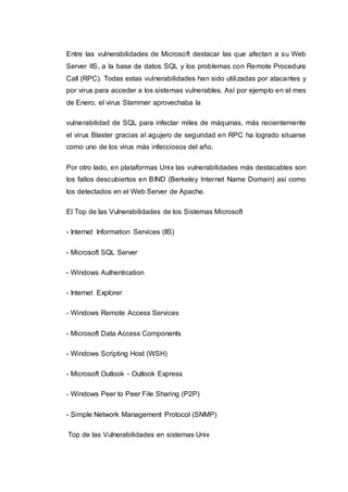 Entre las vulnerabilidades de Microsoft destacar las que afectan a su Web
Server IIS, a la base de datos SQL y los problemas con Remote Procedure
Call (RPC). Todas estas vulnerabilidades han sido utilizadas por atacantes y
por virus para acceder a los sistemas vulnerables. Así por ejemplo en el mes
de Enero, el virus Slammer aprovechaba la
vulnerabilidad de SQL para infectar miles de máquinas, más recientemente
el virus Blaster gracias al agujero de seguridad en RPC ha logrado situarse
como uno de los virus más infecciosos del año.
Por otro lado, en plataformas Unix las vulnerabilidades más destacables son
los fallos descubiertos en BIND (Berkeley Internet Name Domain) así como
los detectados en el Web Server de Apache.
El Top de las Vulnerabilidades de los Sistemas Microsoft
- Internet Information Services (IIS)
- Microsoft SQL Server
- Windows Authentication
- Internet Explorer
- Windows Remote Access Services
- Microsoft Data Access Components
- Windows Scripting Host (WSH)
- Microsoft Outlook - Outlook Express
- Windows Peer to Peer File Sharing (P2P)
- Simple Network Management Protocol (SNMP)
Top de las Vulnerabilidades en sistemas Unix
 