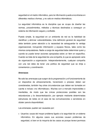 seguridad en el medio informático, pero la información puede encontrarse en
diferentes medios o formas, y no solo en medios informáticos.
La seguridad informática es la disciplina que se ocupa de diseñar las
normas, procedimientos, métodos y técnicas destinados a conseguir un
sistema de información seguro y confiable.
Puesto simple, la seguridad en un ambiente de red es la habilidad de
identificar y eliminar vulnerabilidades. Una definición general de seguridad
debe también poner atención a la necesidad de salvaguardar la ventaja
organizacional, incluyendo información y equipos físicos, tales como los
mismos computadores. Nadie a cargo de seguridad debe determinar quien y
cuando se puede tomar acciones apropiadas sobre un ítem en específico.
Cuando se trata de la seguridad de una compañía, lo que es apropiado varía
de organización a organización. Independientemente, cualquier compañía
con una red debe de tener una política de seguridad que se dirija a
conveniencia y coordinación.
Amenazas
No solo las amenazas que surgen de la programación y el funcionamiento de
un dispositivo de almacenamiento, transmisión o proceso deben ser
consideradas, también hay otras circunstancias que deben ser tomadas en
cuenta e incluso «no informáticas». Muchas son a menudo imprevisibles o
inevitables, de modo que las únicas protecciones posibles son las
redundancias y la descentralización, por ejemplo mediante determinadas
estructuras de redes en el caso de las comunicaciones o servidores en
clúster para la disponibilidad.
Las amenazas pueden ser causadas por:
 Usuarios: causa del mayor problema ligado a la seguridad de un sistema
informático. En algunos casos sus acciones causan problemas de
seguridad, si bien en la mayoría de los casos es porque tienen permisos
 