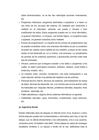 sobre dimensionados, no se les han restringido acciones innecesarias,
etc.
 Programas maliciosos: programas destinados a perjudicar o a hacer un
uso ilícito de los recursos del sistema. Es instalado (por inatención o
maldad) en el ordenador, abriendo una puerta a intrusos o bien
modificando los datos. Estos programas pueden ser un virus informático,
un gusano informático, un troyano, una bomba lógica, un programa espía
o spyware, en general conocidos como malware.
 Errores de programación: La mayoría de los errores de programación que
se pueden considerar como una amenaza informática es por su condición
de poder ser usados como exploits por los crackers, aunque se dan casos
donde el mal desarrollo es, en sí mismo, una amenaza. La actualización
de parches de los sistemas operativos y aplicaciones permite evitar este
tipo de amenazas.
 Intrusos: persona que consiguen acceder a los datos o programas a los
cuales no están autorizados (crackers, defacers, hackers, script kiddie o
script boy, viruxers, etc.).
 Un siniestro (robo, incendio, inundación): una mala manipulación o una
mala intención derivan a la pérdida del material o de los archivos.
 Personal técnico interno: técnicos de sistemas, administradores de bases
de datos, técnicos de desarrollo, etc. Los motivos que se encuentran entre
los habituales son: disputas internas, problemas laborales, despidos, fines
lucrativos, espionaje, etc.
 Fallos electrónicos o lógicos de los sistemas informáticos en general.
 Catástrofes naturales: rayos, terremotos, inundaciones, rayos cósmicos,
etc.
38. Ingeniería Social
Existen diferentes tipos de ataques en Internet como virus, troyanos u otros,
dichos ataques pueden ser contrarrestados o eliminados pero hay un tipo de
ataque, que no afecta directamente a los ordenadores, sino a sus usuarios,
conocidos como “el eslabón más débil”. Dicho ataque es capaz de conseguir
resultados similares a un ataque a través de la red, saltándose toda la
 